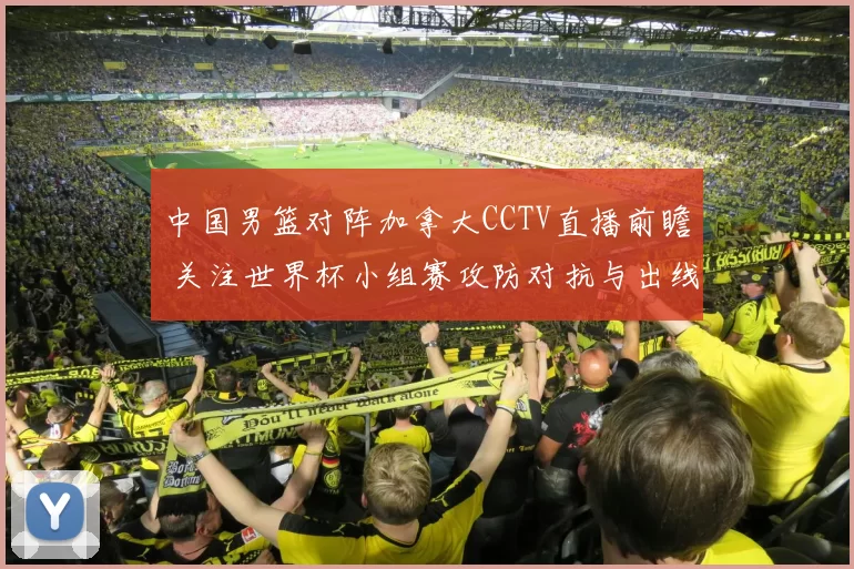 中国男篮对阵加拿大CCTV直播前瞻 关注世界杯小组赛攻防对抗与出线压力