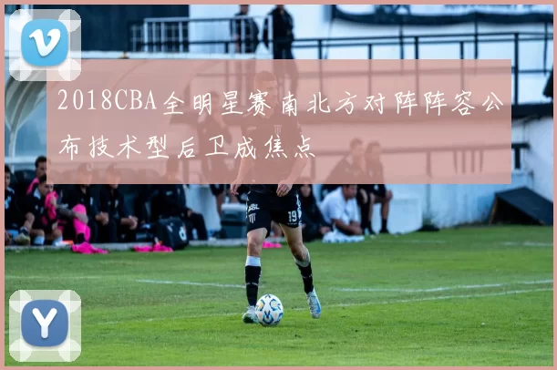 2018CBA全明星赛南北方对阵阵容公布技术型后卫成焦点