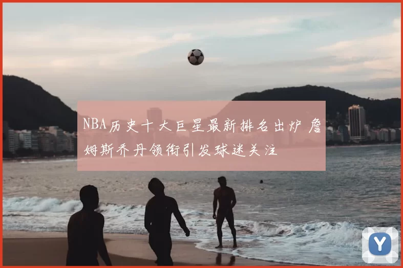 NBA历史十大巨星最新排名出炉 詹姆斯乔丹领衔引发球迷关注