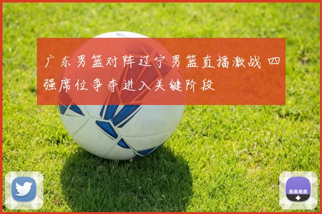 广东男篮对阵辽宁男篮直播激战 四强席位争夺进入关键阶段