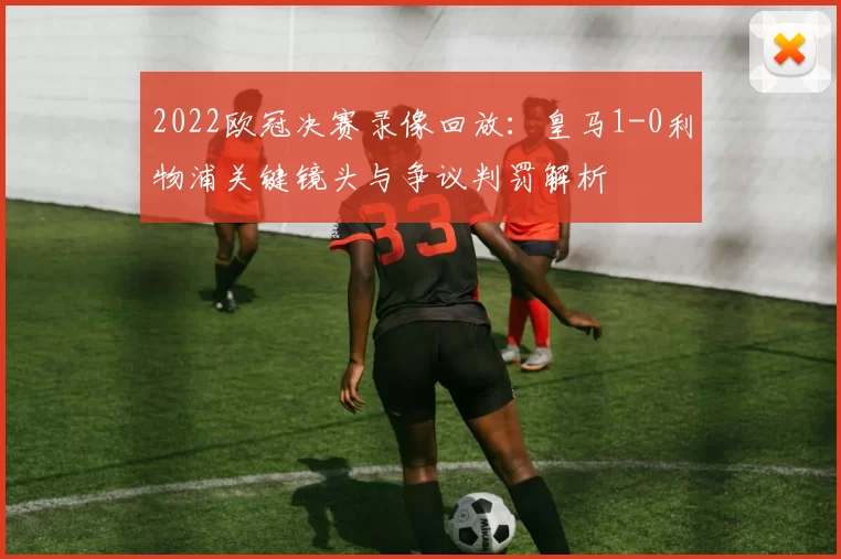 2022欧冠决赛录像回放:皇马1-0利物浦关键镜头与争议判罚解析