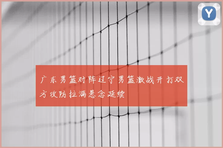 广东男篮对阵辽宁男篮激战开打双方攻防拉满悬念延续
