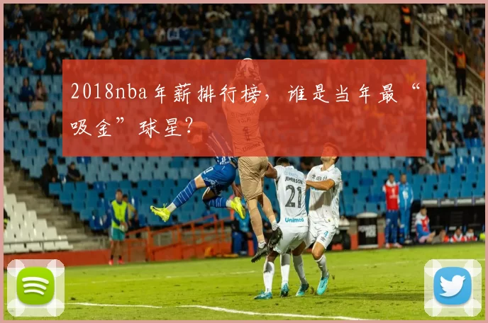 2018nba年薪排行榜，谁是当年最“吸金”球星？