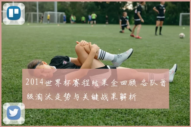 2014世界杯赛程结果全回顾 各队晋级淘汰走势与关键战果解析
