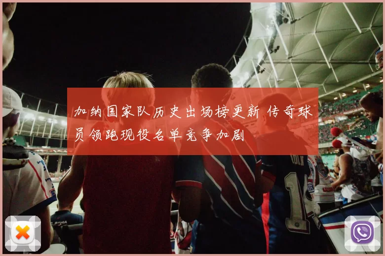 加纳国家队历史出场榜更新 传奇球员领跑现役名单竞争加剧