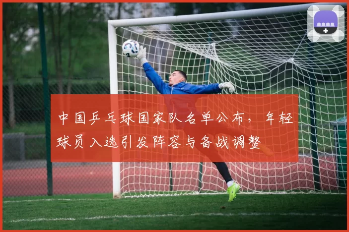 中国乒乓球国家队名单公布,年轻球员入选引发阵容与备战调整