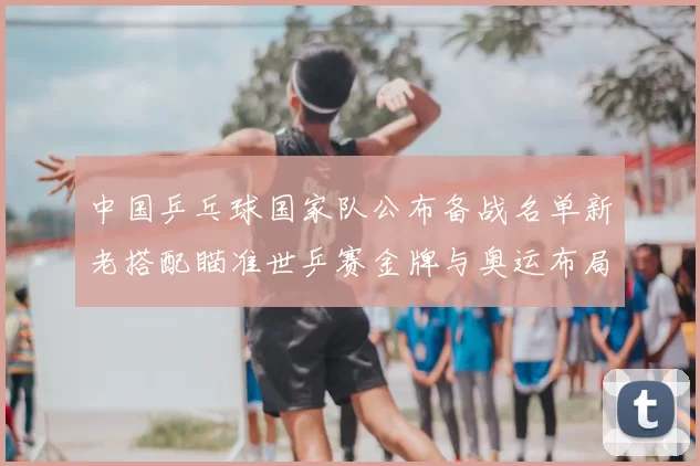 中国乒乓球国家队公布备战名单新老搭配瞄准世乒赛金牌与奥运布局