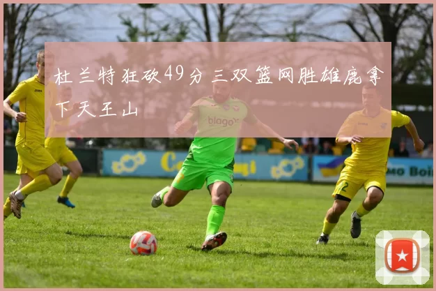 杜兰特狂砍49分三双篮网胜雄鹿拿下天王山