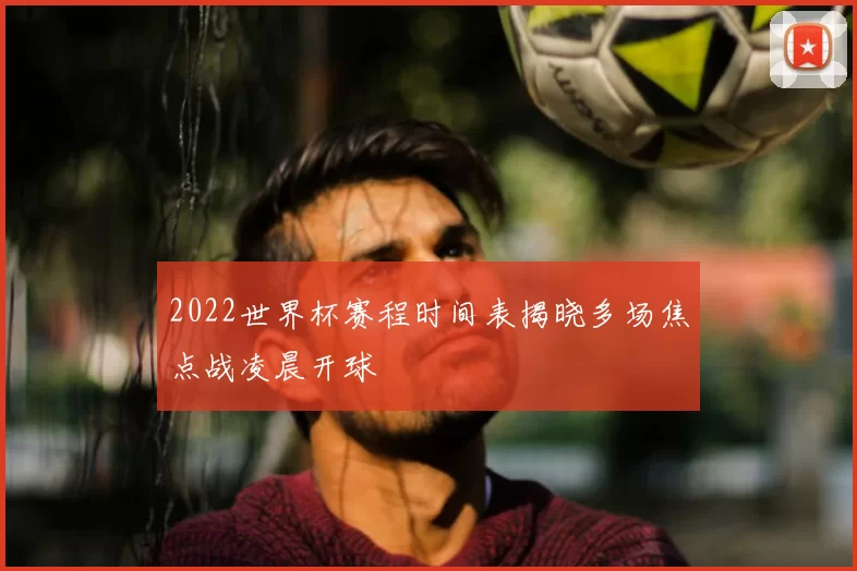2022世界杯赛程时间表揭晓多场焦点战凌晨开球